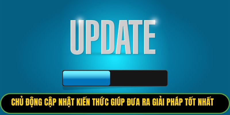 Chủ động cập nhật kiến thức giúp đưa ra giải pháp tốt nhất